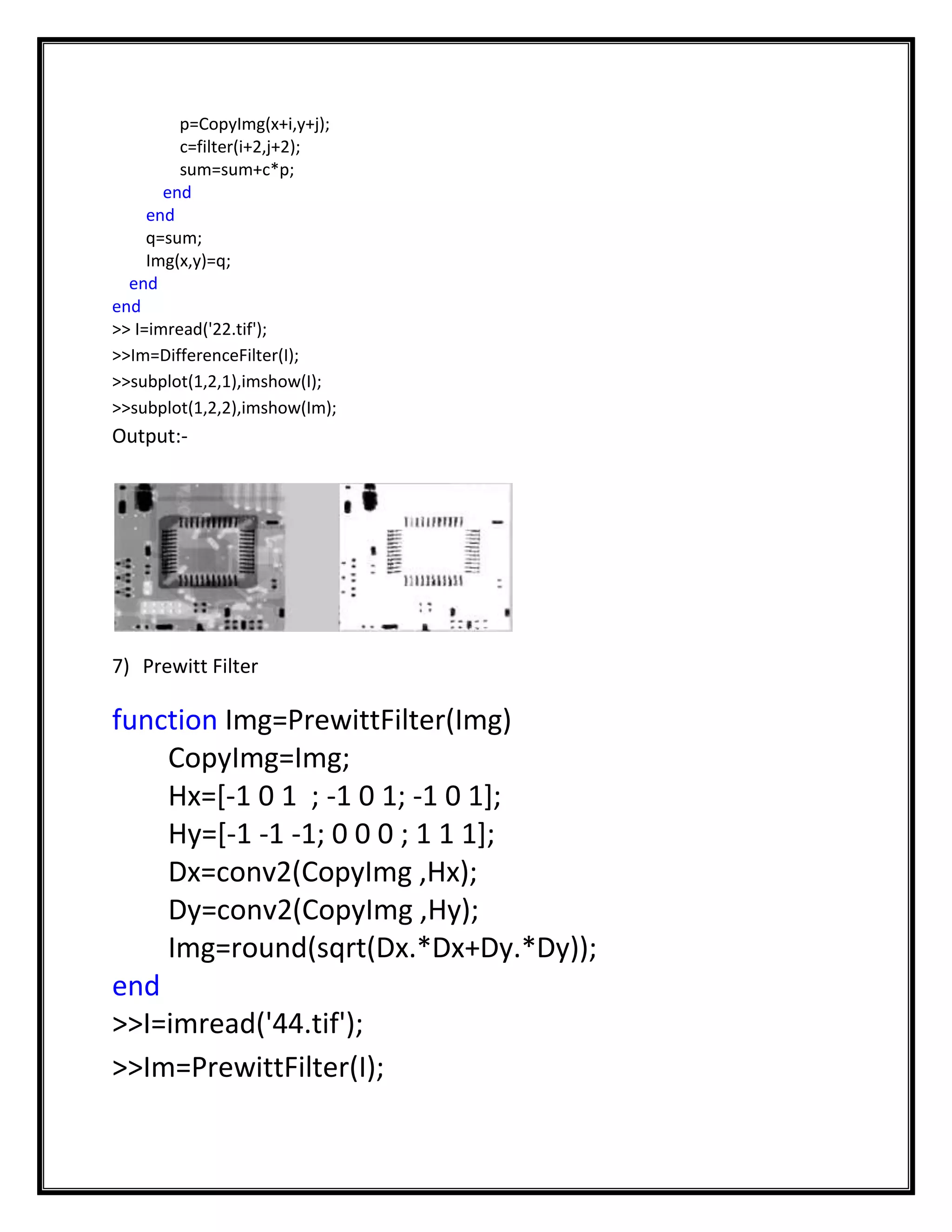 p=CopyImg(x+i,y+j);
         c=filter(i+2,j+2);
         sum=sum+c*p;
       end
     end
     q=sum;
     Img(x,y)=q;
  end
end
>> I=imread('22.tif');
>>Im=DifferenceFilter(I);
>>subplot(1,2,1),imshow(I);
>>subplot(1,2,2),imshow(Im);
Output:-




7) Prewitt Filter

function Img=PrewittFilter(Img)
    CopyImg=Img;
    Hx=[-1 0 1 ; -1 0 1; -1 0 1];
    Hy=[-1 -1 -1; 0 0 0 ; 1 1 1];
    Dx=conv2(CopyImg ,Hx);
    Dy=conv2(CopyImg ,Hy);
    Img=round(sqrt(Dx.*Dx+Dy.*Dy));
end
>>I=imread('44.tif');
>>Im=PrewittFilter(I);
 