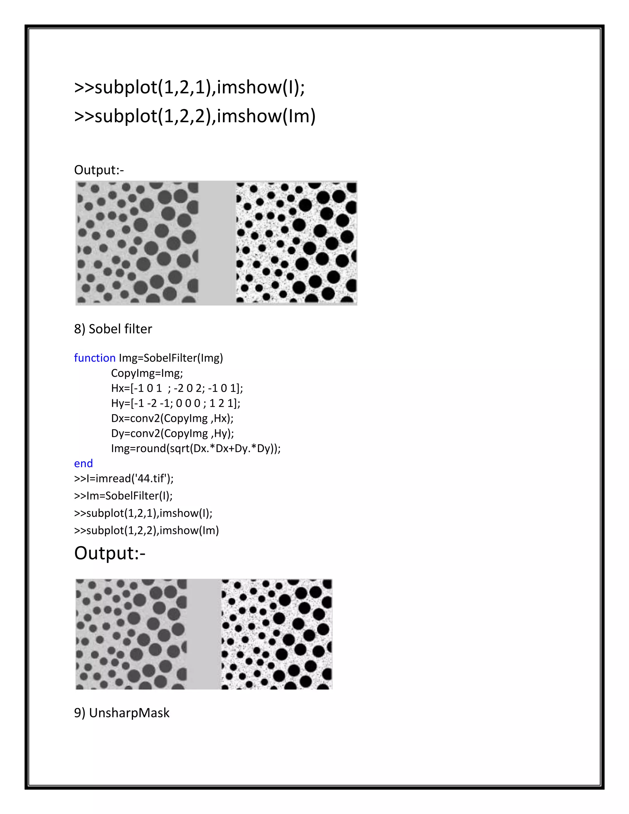 >>subplot(1,2,1),imshow(I);
>>subplot(1,2,2),imshow(Im)

Output:-




8) Sobel filter
function Img=SobelFilter(Img)
       CopyImg=Img;
       Hx=[-1 0 1 ; -2 0 2; -1 0 1];
       Hy=[-1 -2 -1; 0 0 0 ; 1 2 1];
       Dx=conv2(CopyImg ,Hx);
       Dy=conv2(CopyImg ,Hy);
       Img=round(sqrt(Dx.*Dx+Dy.*Dy));
end
>>I=imread('44.tif');
>>Im=SobelFilter(I);
>>subplot(1,2,1),imshow(I);
>>subplot(1,2,2),imshow(Im)

Output:-




9) UnsharpMask
 
