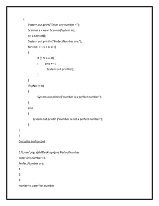 {
        System.out.print("Enter any number =");
        Scanner s = new Scanner(System.in);
        n= s.nextInt();
        System.out.println("PerfectNumber are:");
        for (int i = 1; i < n; i++)
        {
                 if (n % i == 0)
                 {      pNo += i;
                          System.out.println(i);
                 }
        }
        if (pNo == n)
        {
                 System.out.println("number is a perfect number");
        }
        else
        {
            System.out.println ("number is not a perfect number");
        }
}
}
Compiler and output


C:UserslograjahDesktop>java PerfectNumber
Enter any number =6
PerfectNumber are:
1
2
3
number is a perfect number
 