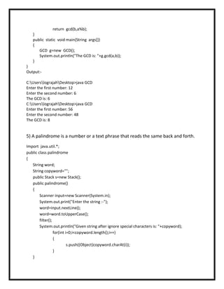 return gcd(b,a%b);
   }
   public static void main(String args[])
   {
      GCD g=new GCD();
      System.out.println("The GCD is: "+g.gcd(a,b));
   }
}
Output:-

C:UserslograjahDesktop>java GCD
Enter the first number: 12
Enter the second number: 6
The GCD is: 6
C:UserslograjahDesktop>java GCD
Enter the first number: 56
Enter the second number: 48
The GCD is: 8


5) A palindrome is a number or a text phrase that reads the same back and forth.
Import java.util.*;
public class palindrome
{
   String word;
   String copyword="";
   public Stack s=new Stack();
   public palindrome()
   {
        Scanner input=new Scanner(System.in);
        System.out.print("Enter the string :-");
        word=input.nextLine();
        word=word.toUpperCase();
        filter();
        System.out.println("Given string after ignore special characters is: "+copyword);
                  for(int i=0;i<copyword.length();i++)
                  {
                           s.push((Object)copyword.charAt(i));
                  }
   }
 