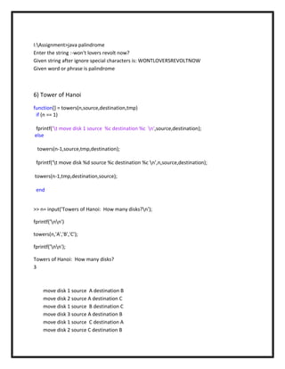 I:Assignment>java palindrome
Enter the string :-won't lovers revolt now?
Given string after ignore special characters is: WONTLOVERSREVOLTNOW
Given word or phrase is palindrome



6) Tower of Hanoi
function[] = towers(n,source,destination,tmp)
 if (n == 1)

fprintf('t move disk 1 source %c destination %c n',source,destination);
else

 towers(n-1,source,tmp,destination);

 fprintf('t move disk %d source %c destination %c n',n,source,destination);

towers(n-1,tmp,destination,source);

 end


>> n= input('Towers of Hanoi: How many disks?n');

fprintf('nn')

towers(n,'A','B','C');

fprintf('nn');

Towers of Hanoi: How many disks?
3



    move disk 1 source A destination B
    move disk 2 source A destination C
    move disk 1 source B destination C
    move disk 3 source A destination B
    move disk 1 source C destination A
    move disk 2 source C destination B
 