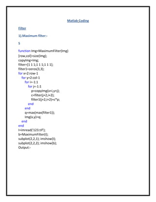 Matlab Coding

Filter

1).Maximum filter:-

S

function Img=MaximumFilter(Img)
[row,col]=size(Img);
copyImg=Img;
filter=[1 1 1;1 1 1;1 1 1];
filter1=zeros(3,3);
for x=2:row-1
   for y=2:col-1
      for i=-1:1
        for j=-1:1
           p=copyImg(x+i,y+j);
           c=filter(j+2,i+2);
           filter1(j+2,i+2)=c*p;
        end
      end
      q=max(max(filter1));
      Img(x,y)=q;
   end
end
I=imread('123.tif');
b=MaximumFilter(I);
subplot(2,2,1); imshow(I);
subplot(2,2,2); imshow(b);
Output:-
 