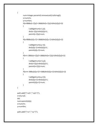 {
       num=Integer.parseInt(l.removeLast().toString());
       x=num/m;
       y=num%m;
       if(x>0&&a[x-1][y]!=1&&(dist[x-1][y]>(dist[x][y])+1))
       {
               l.add(getnum(x-1,y));
               dist[x-1][y]=dist[x][y]+1;
               parent[x-1][y]=num;
       }
       if(y>0&&a[x][y-1]!=1&&(dist[x][y-1]>(dist[x][y])+1))
       {
               l.add(getnum(x,y-1));
               dist[x][y-1]=dist[x][y]+1;
               parent[x][y-1]=num;
       }
       if(x<n-1&&a[x+1][y]!=1&&(dist[x+1][y]>(dist[x][y])+1))
       {
               l.add(getnum(x+1,y));
               dist[x+1][y]=dist[x][y]+1;
               parent[x+1][y]=num;
       }
       if(y<m-1&&a[x][y+1]!=1&&(dist[x][y+1]>(dist[x][y])+1))
       {
               l.add(getnum(x,y+1));
               dist[x][y+1]=dist[x][y]+1;
               parent[x][y+1]=num;
       }
}

path.add("("+x2+","+y2+")");
x=x2;y=y2;
do{
num=parent[x][y];
x=num/m;
y=num%m;

path.add("("+x+","+y+")");
 