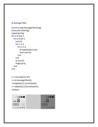 3) Average Filter

function Img=AverageFilter(Img)
[row,col]=size(Img);
copyImg=Img;
for x=2:row-1
  for y=2:col-1
     sum=0;
     for i=-1:1
       for j=-1:1
          p=copyImg(x+i,y+j);
          sum=sum+p;
       end
     end
     q=sum/2;
     Img(x,y)=q;
  end
end


>> I=imread('11.tif');
>> m=AverageFilter(I);
>>subplot(2,2,1);imshow(I);
>> subplot(2,2,2);imshow(m);
Output:-
 