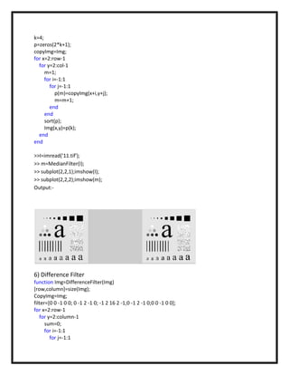 k=4;
p=zeros(2*k+1);
copyImg=Img;
for x=2:row-1
  for y=2:col-1
     m=1;
     for i=-1:1
       for j=-1:1
          p(m)=copyImg(x+i,y+j);
          m=m+1;
       end
     end
     sort(p);
     Img(x,y)=p(k);
  end
end

>>I=imread('11.tif');
>> m=MedianFilter(I);
>> subplot(2,2,1);imshow(I);
>> subplot(2,2,2);imshow(m);
Output:-




6) Difference Filter
function Img=DifferenceFilter(Img)
[row,column]=size(Img);
CopyImg=Img;
filter=[0 0 -1 0 0; 0 -1 2 -1 0; -1 2 16 2 -1;0 -1 2 -1 0;0 0 -1 0 0];
for x=2:row-1
   for y=2:column-1
      sum=0;
      for i=-1:1
        for j=-1:1
 