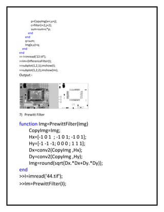 p=CopyImg(x+i,y+j);
         c=filter(i+2,j+2);
         sum=sum+c*p;
       end
     end
     q=sum;
     Img(x,y)=q;
  end
end
>> I=imread('22.tif');
>>Im=DifferenceFilter(I);
>>subplot(1,2,1),imshow(I);
>>subplot(1,2,2),imshow(Im);
Output:-




7) Prewitt Filter

function Img=PrewittFilter(Img)
    CopyImg=Img;
    Hx=[-1 0 1 ; -1 0 1; -1 0 1];
    Hy=[-1 -1 -1; 0 0 0 ; 1 1 1];
    Dx=conv2(CopyImg ,Hx);
    Dy=conv2(CopyImg ,Hy);
    Img=round(sqrt(Dx.*Dx+Dy.*Dy));
end
>>I=imread('44.tif');
>>Im=PrewittFilter(I);
 
