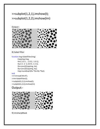 >>subplot(1,2,1),imshow(I);
>>subplot(1,2,2),imshow(Im)

Output:-




8) Sobel filter
function Img=SobelFilter(Img)
       CopyImg=Img;
       Hx=[-1 0 1 ; -2 0 2; -1 0 1];
       Hy=[-1 -2 -1; 0 0 0 ; 1 2 1];
       Dx=conv2(CopyImg ,Hx);
       Dy=conv2(CopyImg ,Hy);
       Img=round(sqrt(Dx.*Dx+Dy.*Dy));
end
>>I=imread('44.tif');
>>Im=SobelFilter(I);
>>subplot(1,2,1),imshow(I);
>>subplot(1,2,2),imshow(Im)

Output:-




9) UnsharpMask
 