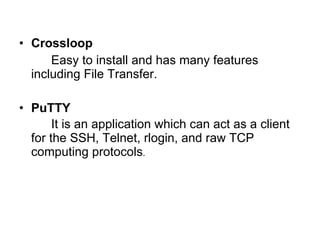 Crossloop Easy to install and has many features including File Transfer. PuTTY It is an application which can act as a client for the SSH, Telnet, rlogin, and raw TCP computing protocols . 