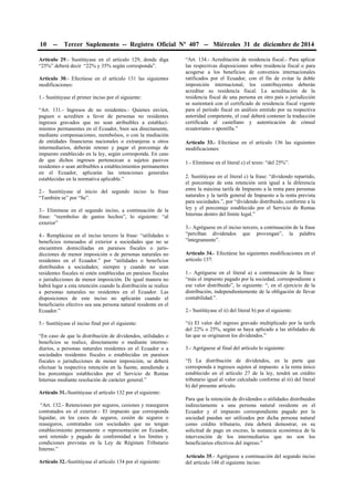 10 -- Tercer Suplemento -- Registro Oficial Nº 407 -- Miércoles 31 de diciembre de 2014
Artículo 29.- Sustitúyase en el artículo 129, donde diga
“25%” deberá decir “22% y 35% según corresponda”.
Artículo 30.- Efectúese en el artículo 131 las siguientes
modificaciones:
1.- Sustitúyase el primer inciso por el siguiente:
“Art. 131.- Ingresos de no residentes.- Quienes envíen,
paguen o acrediten a favor de personas no residentes
ingresos gravados que no sean atribuibles a estableci-
mientos permanentes en el Ecuador, bien sea directamente,
mediante compensaciones, reembolsos, o con la mediación
de entidades financieras nacionales o extranjeras u otros
intermediarios, deberán retener y pagar el porcentaje de
impuesto establecido en la ley, según corresponda. En caso
de que dichos ingresos pertenezcan a sujetos pasivos
residentes o sean atribuibles a establecimientos permanentes
en el Ecuador, aplicarán las retenciones generales
establecidas en la normativa aplicable.”
2.- Sustitúyase al inicio del segundo inciso la frase
“También se” por “Se”.
3.- Elimínese en el segundo inciso, a continuación de la
frase: “reembolso de gastos hechos”, lo siguiente: “al
exterior”
4.- Remplácese en el inciso tercero la frase: “utilidades o
beneficios remesados al exterior a sociedades que no se
encuentren domiciliadas en paraísos fiscales o juris-
dicciones de menor imposición o de personas naturales no
residentes en el Ecuador.” por “utilidades o beneficios
distribuidos a sociedades; siempre y cuando no sean
residentes fiscales ni estén establecidas en paraísos fiscales
o jurisdicciones de menor imposición. De igual manera no
habrá lugar a esta retención cuando la distribución se realice
a personas naturales no residentes en el Ecuador. Las
disposiciones de este inciso no aplicarán cuando el
beneficiario efectivo sea una persona natural residente en el
Ecuador.”
5.- Sustitúyase el inciso final por el siguiente:
“En caso de que la distribución de dividendos, utilidades o
beneficios se realice, directamente o mediante interme-
diarios, a personas naturales residentes en el Ecuador o a
sociedades residentes fiscales o establecidas en paraísos
fiscales o jurisdicciones de menor imposición, se deberá
efectuar la respectiva retención en la fuente, atendiendo a
los porcentajes establecidos por el Servicio de Rentas
Internas mediante resolución de carácter general.”
Artículo 31.-Sustitúyase el artículo 132 por el siguiente:
“Art. 132.- Retenciones por seguros, cesiones y reaseguros
contratados en el exterior.- El impuesto que corresponda
liquidar, en los casos de seguros, cesión de seguros o
reaseguros, contratados con sociedades que no tengan
establecimiento permanente o representación en Ecuador,
será retenido y pagado de conformidad a los límites y
condiciones previstas en la Ley de Régimen Tributario
Interno.”
Artículo 32.-Sustitúyase el artículo 134 por el siguiente:
“Art. 134.- Acreditación de residencia fiscal.- Para aplicar
las respectivas disposiciones sobre residencia fiscal o para
acogerse a los beneficios de convenios internacionales
ratificados por el Ecuador, con el fin de evitar la doble
imposición internacional, los contribuyentes deberán
acreditar su residencia fiscal. La acreditación de la
residencia fiscal de una persona en otro país o jurisdicción
se sustentará con el certificado de residencia fiscal vigente
para el período fiscal en análisis emitido por su respectiva
autoridad competente, el cual deberá contener la traducción
certificada al castellano y autenticación de cónsul
ecuatoriano o apostilla.”
Artículo 33.- Efectúese en el artículo 136 las siguientes
modificaciones:
1.- Elimínese en el literal c) el texto: “del 25%”.
2. Sustitúyase en el literal c) la frase: “dividendo repartido,
el porcentaje de esta retención será igual a la diferencia
entre la máxima tarifa de Impuesto a la renta para personas
naturales y la tarifa general de Impuesto a la renta prevista
para sociedades.”, por “dividendo distribuido, conforme a la
ley y el porcentaje establecido por el Servicio de Rentas
Internas dentro del límite legal.”
3.- Agréguese en el inciso tercero, a continuación de la frase
“perciban dividendos que provengan”, la palabra
“íntegramente”.
Artículo 34.- Efectúese las siguientes modificaciones en el
artículo 137:
1.- Agréguese en el literal a) a continuación de la frase:
“más el impuesto pagado por la sociedad, correspondiente a
ese valor distribuido”, lo siguiente: “, en el ejercicio de la
distribución, independientemente de la obligación de llevar
contabilidad.”.
2.- Sustitúyase el ii) del literal b) por el siguiente:
“ii) El valor del ingreso gravado multiplicado por la tarifa
del 22% o 25%, según se haya aplicado a las utilidades de
las que se originaron los dividendos.”
3.- Agréguese al final del artículo lo siguiente:
“f) La distribución de dividendos, en la parte que
corresponda a ingresos sujetos al impuesto a la renta único
establecido en el artículo 27 de la ley, tendrá un crédito
tributario igual al valor calculado conforme al iii) del literal
b) del presente artículo.
Para que la retención de dividendos o utilidades distribuidos
indirectamente a una persona natural residente en el
Ecuador y el impuesto correspondiente pagado por la
sociedad puedan ser utilizados por dicha persona natural
como crédito tributario, ésta deberá demostrar, en su
solicitud de pago en exceso, la sustancia económica de la
intervención de los intermediarios que no son los
beneficiarios efectivos del ingreso.”
Artículo 35.- Agréguese a continuación del segundo inciso
del artículo 148 el siguiente inciso:
 