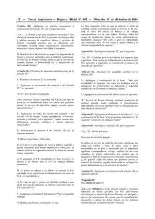 12 -- Tercer Suplemento -- Registro Oficial Nº 407 -- Miércoles 31 de diciembre de 2014
Artículo 41.- Agréguese un artículo innumerado a
continuación del artículo 181 con el siguiente texto:
“Art. (…).- Bienes y servicios de primera necesidad.- Para
efectos de devolución del IVA a personas con discapacidad
y adultos mayores se consideran bienes y servicios de
primera necesidad aquellos que se relacionan con
vestimenta, vivienda, salud, comunicación, alimentación,
educación, cultura, deporte, movilidad y transporte.
El beneficio de la devolución no ampara la adquisición de
bienes y servicios destinados para actividades comerciales.
El Servicio de Rentas Internas podrá negar la devolución
cuando advierta la habitualidad en la adquisición de
determinados bienes.”
Artículo 42.- Efectúese las siguientes modificaciones en el
artículo 197:
1.- Elimínese el numeral 2 y su contenido.
2.- Agréguese a continuación del numeral 1 del artículo
197, lo siguiente:
“2. Servicios de televisión pagada.
Para establecer la base imponible del ICE de este tipo de
servicios se considerarán todos los rubros que permitan
prestar el servicio de televisión pagada, excepto gastos
administrativos.”
3.- Sustitúyase en todos los incisos del numeral 3 del
artículo 197 las frases: “cuotas, membresías, afiliaciones,
acciones y similares” por la siguiente: “cuotas, membresías,
afiliaciones, acciones, similares y demás servicios
relacionados,”
4.- Sustitúyanse el numeral 4 del artículo 197 por el
siguiente numeral:
“4. Bienes importados y fabricados.
En caso de no existir precio de venta al público sugerido o
precio referencial para bienes importados o fabricados, se
deberán realizar los siguientes cálculos a efectos de obtener
la base imponible:
a) Se calculará el ICE inicialmente en base al precio ex
aduana o ex fábrica más el 25% de margen mínimo
presuntivo;
b) Al precio ex aduana o ex fábrica se sumará el ICE
calculado en las condiciones del literal anterior, así como el
IVA correspondiente; y,
c) En caso de que el precio así obtenido conlleve a una
tarifa más alta del impuesto, se deberán recalcular tanto el
ICE como el IVA.”
5.- Sustitúyase el numeral 5 del artículo 197 por el siguiente
numeral:
“5. Bebidas alcohólicas, incluida la cerveza.
La base imponible sobre la cual se aplicará la tarifa ad
valorem, cuando corresponda según lo previsto en la Ley,
será el valor del precio ex fábrica o ex aduana
correspondiente, en el cual deberá incluirse todos los
costos de producción, gastos de venta, administrativos,
financieros, cualquier otro costo o gasto no especificado
que constituya parte de los costos y gastos totales y la
utilidad marginada de la empresa.”
Artículo 43.- Sustitúyase el artículo 203 por el siguiente:
“Art. 203.- Unidades para la declaración del impuesto para
cigarrillos.- Para efectos de la liquidación y declaración del
ICE aplicable a cigarrillos, se considerará el número de
unidades de cigarrillos.”
Artículo 44.- Efectúese los siguientes cambios en el
artículo 208:
1.- Agréguese a continuación de la frase “bajo esta
modalidad,” lo siguiente “así como los productos que no
incorporen los componentes de marcación y seguridad
establecidos en la normativa tributaria vigente,”
2.- Agréguese a continuación del último inciso, lo siguiente:
“El Servicio de Rentas Internas, mediante resolución de
carácter general, podrá establecer el procedimiento
aplicable para el caso de aquellas ventas a consignación que
sean objeto de devolución.”
Artículo 45.- Agréguese en el numeral 1 del artículo 211, a
continuación de la frase “a los programas informáticos”, lo
siguiente “contenidos en cualquier medio”
Artículo 46.- Sustitúyase el artículo 212 por el siguiente:
“Art. 212.- De los servicios.-
Servicios de televisión pagada.
Se refiere al servicio de señal de televisión codificada, por
cable, por satélite y otros, de audio, video y datos
transmitidos en el país y autorizado por el organismo
regulador correspondiente. Incluye también los servicios
prestados en puntos adicionales, los canales que se
agreguen al plan de programación contratado originalmente
y, en general, todos los rubros que permitan prestar el
servicio de televisión pagada; únicamente se excluyen los
gastos administrativos y los servicios de internet.”
Artículo 47.- Agréguese, a continuación del artículo 214, el
siguiente capítulo:
“Capítulo III
Mecanismo de control
Art. (...).- Obligados.- Toda persona natural o sociedad,
fabricante de bienes gravados con ICE, previamente
definidos por el Servicio de Rentas Internas, está obligada a
aplicar los mecanismos de control para la identificación,
marcación y rastreo de dichos bienes, en los términos
establecidos por la Administración Tributaria.
 