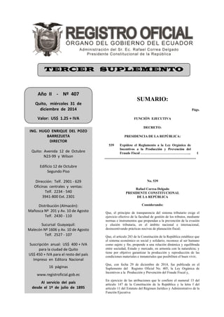 SUMARIO:
Págs.
FUNCIÓN EJECUTIVA
DECRETO:
PRESIDENCIA DE LA REPÚBLICA:
539 Expídese el Reglamento a la Ley Orgánica de
Incentivos a la Producción y Prevención del
Fraude Fiscal ……………………………………... 1
No. 539
Rafael Correa Delgado
PRESIDENTE CONSTITUCIONAL
DE LA REPÚBLICA
Considerando:
Que, el principio de transparencia del sistema tributario exige el
ejercicio efectivo de la facultad de gestión de los tributos, mediante
normas e instrumentos que propendan a la prevención de la evasión
y elusión tributaria, en el ámbito nacional e internacional,
desincentivando prácticas nocivas de planeación fiscal;
Que, el artículo 283 de la Constitución de la República establece que
el sistema económico es social y solidario; reconoce al ser humano
como sujeto y fin; propende a una relación dinámica y equilibrada
entre sociedad, Estado y mercado, en armonía con la naturaleza; y
tiene por objetivo garantizar la producción y reproducción de las
condiciones materiales e inmateriales que posibiliten el buen vivir;
Que, con fecha 29 de diciembre de 2014, fue publicada en el
Suplemento del Registro Oficial No. 405, la Ley Orgánica de
Incentivos a la Producción y Prevención del Fraude Fiscal y,
En ejercicio de las atribuciones que le confiere el numeral 13 del
artículo 147 de la Constitución de la República y la letra f del
artículo 11 del Estatuto del Régimen Jurídico y Administrativo de la
Función Ejecutiva
Año II - Nº 407
Quito, miércoles 31 de
diciembre de 2014
Valor: US$ 1.25 + IVA
ING. HUGO ENRIQUE DEL POZO
BARREZUETA
DIRECTOR
Quito: Avenida 12 de Octubre
N23-99 y Wilson
Edificio 12 de Octubre
Segundo Piso
Dirección: Telf. 2901 - 629
Oficinas centrales y ventas:
Telf. 2234 - 540
3941-800 Ext. 2301
Distribución (Almacén):
Mañosca Nº 201 y Av. 10 de Agosto
Telf. 2430 - 110
Sucursal Guayaquil:
Malecón Nº 1606 y Av. 10 de Agosto
Telf. 2527 - 107
Suscripción anual: US$ 400 + IVA
para la ciudad de Quito
US$ 450 + IVA para el resto del país
Impreso en Editora Nacional
16 páginas
www.registroficial.gob.ec
Al servicio del país
desde el 1º de julio de 1895
TERCER SUPLEMENTO
 