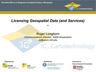 Licensing Geospatial Data (and Services)
-
Roger Longhorn
Communications Director, GSDI Association
ral@alum.mit.edu
Certified by Supported by
Direcció General d’Universitats
Organized by
 