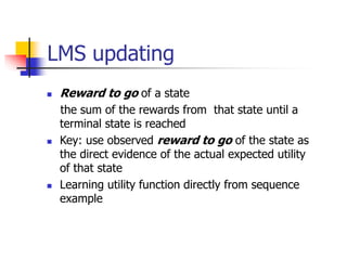 LMS updating
 Reward to go of a state
the sum of the rewards from that state until a
terminal state is reached
 Key: use observed reward to go of the state as
the direct evidence of the actual expected utility
of that state
 Learning utility function directly from sequence
example
 