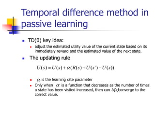 Temporal difference method in
passive learning
 TD(0) key idea:
 adjust the estimated utility value of the current state based on its
immediately reward and the estimated value of the next state.
 The updating rule
 is the learning rate parameter
 Only when is a function that decreases as the number of times
a state has been visited increased, then can U(s)converge to the
correct value.
))
(
)
'
(
)
(
(
)
(
)
( s
U
s
U
s
R
s
U
s
U 


 


 