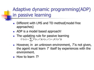 Adaptive dynamic programming(ADP)
in passive learning
 Different with LMS and TD method(model free
approaches)
 ADP is a model based approach!
 The updating rule for passive learning
 However, in an unknown environment, T is not given,
the agent must learn T itself by experiences with the
environment.
 How to learn T?
))
'
(
)
'
,
(
(
)
'
,
(
)
(
'
s
U
s
s
r
s
s
T
s
U
s


 
 