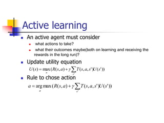 Active learning
 An active agent must consider
 what actions to take?
 what their outcomes maybe(both on learning and receiving the
rewards in the long run)?
 Update utility equation
 Rule to chose action
))
'
(
)
'
,
,
(
)
,
(
(
max
arg
'
s
U
s
a
s
T
a
s
R
a
s
a


 
))
'
(
)
'
,
,
(
)
,
(
(
max
)
(
'
s
U
s
a
s
T
a
s
R
s
U
s
a


 
 
