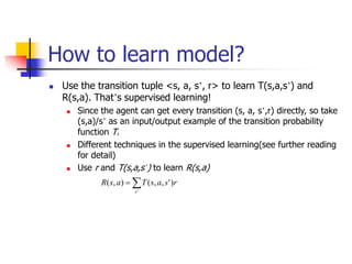 How to learn model?
 Use the transition tuple <s, a, s’, r> to learn T(s,a,s’) and
R(s,a). That’s supervised learning!
 Since the agent can get every transition (s, a, s’,r) directly, so take
(s,a)/s’ as an input/output example of the transition probability
function T.
 Different techniques in the supervised learning(see further reading
for detail)
 Use r and T(s,a,s’) to learn R(s,a)


'
)
'
,
,
(
)
,
(
s
r
s
a
s
T
a
s
R
 