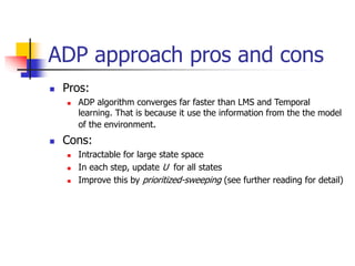 ADP approach pros and cons
 Pros:
 ADP algorithm converges far faster than LMS and Temporal
learning. That is because it use the information from the the model
of the environment.
 Cons:
 Intractable for large state space
 In each step, update U for all states
 Improve this by prioritized-sweeping (see further reading for detail)
 
