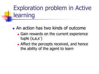  An action has two kinds of outcome
 Gain rewards on the current experience
tuple (s,a,s’)
 Affect the percepts received, and hence
the ability of the agent to learn
Exploration problem in Active
learning
 