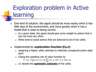 Exploration problem in Active
learning
 One kind of solution: the agent should be more wacky when it has
little idea of the environment, and more greedy when it has a
model that is close to being correct
 In a given state, the agent should give some weight to actions that it
has not tried very often.
 While tend to avoid actions that are believed to be of low utility
 Implemented by exploration function f(u,n):
 assigning a higher utility estimate to relatively unexplored action state
pairs
 Chang the updating rule of value function to
 U+ denote the optimistic estimate of the utility
))
,
(
),
'
(
)
'
,
,
(
(
)
,
(
(
max
)
(
'
s
a
N
s
U
s
a
s
T
f
a
s
r
s
U
s
a




 
 