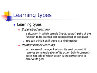 Learning types
 Learning types
 Supervised learning:
a situation in which sample (input, output) pairs of the
function to be learned can be perceived or are given
 You can think it as if there is a kind teacher
 Reinforcement learning:
in the case of the agent acts on its environment, it
receives some evaluation of its action (reinforcement),
but is not told of which action is the correct one to
achieve its goal
 
