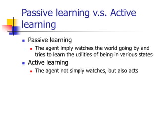Passive learning v.s. Active
learning
 Passive learning
 The agent imply watches the world going by and
tries to learn the utilities of being in various states
 Active learning
 The agent not simply watches, but also acts
 