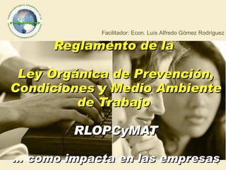 Reglamento de la  Ley Orgánica de Prevención, Condiciones y Medio Ambiente de Trabajo  RLOPCyMAT … como impacta en las empresas Facilitador: Econ. Luís Alfredo Gómez Rodríguez 