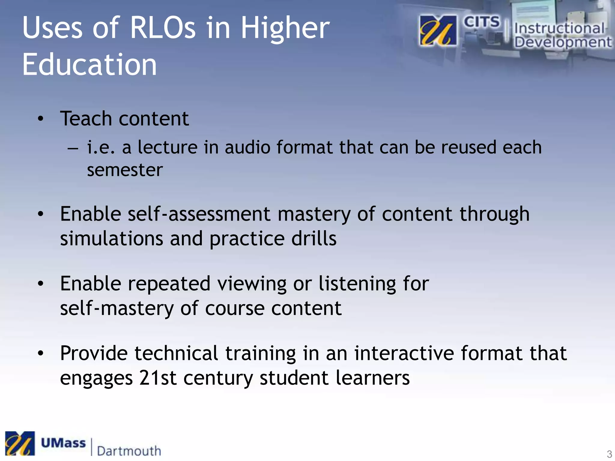 Uses of RLOs in Higher EducationTeach content i.e. a lecture in audio format that can be reused each semesterEnable self-assessment mastery of content through simulations and practice drillsEnable repeated viewing or listening for self-mastery of course contentProvide technical training in an interactive format that engages 21st century student learners3