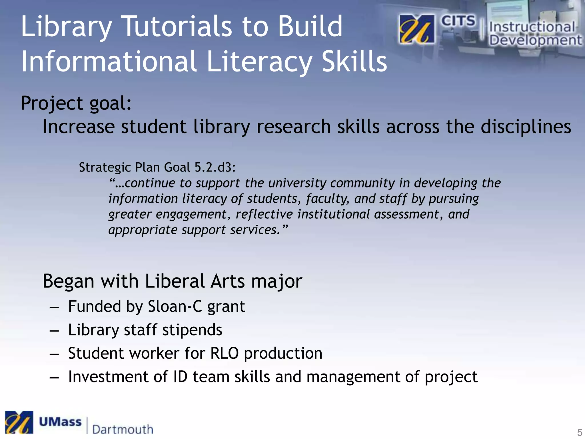 Library Tutorials to Build Informational Literacy SkillsProject goal:	Increase student library research skills across the disciplines	Began with Liberal Arts majorFunded by Sloan-C grantLibrary staff stipendsStudent worker for RLO productionInvestment of ID team skills and management of projectStrategic Plan Goal 5.2.d3: “…continue to support the university community in developing the information literacy of students, faculty, and staff by pursuing greater engagement, reflective institutional assessment, and appropriate support services.”5