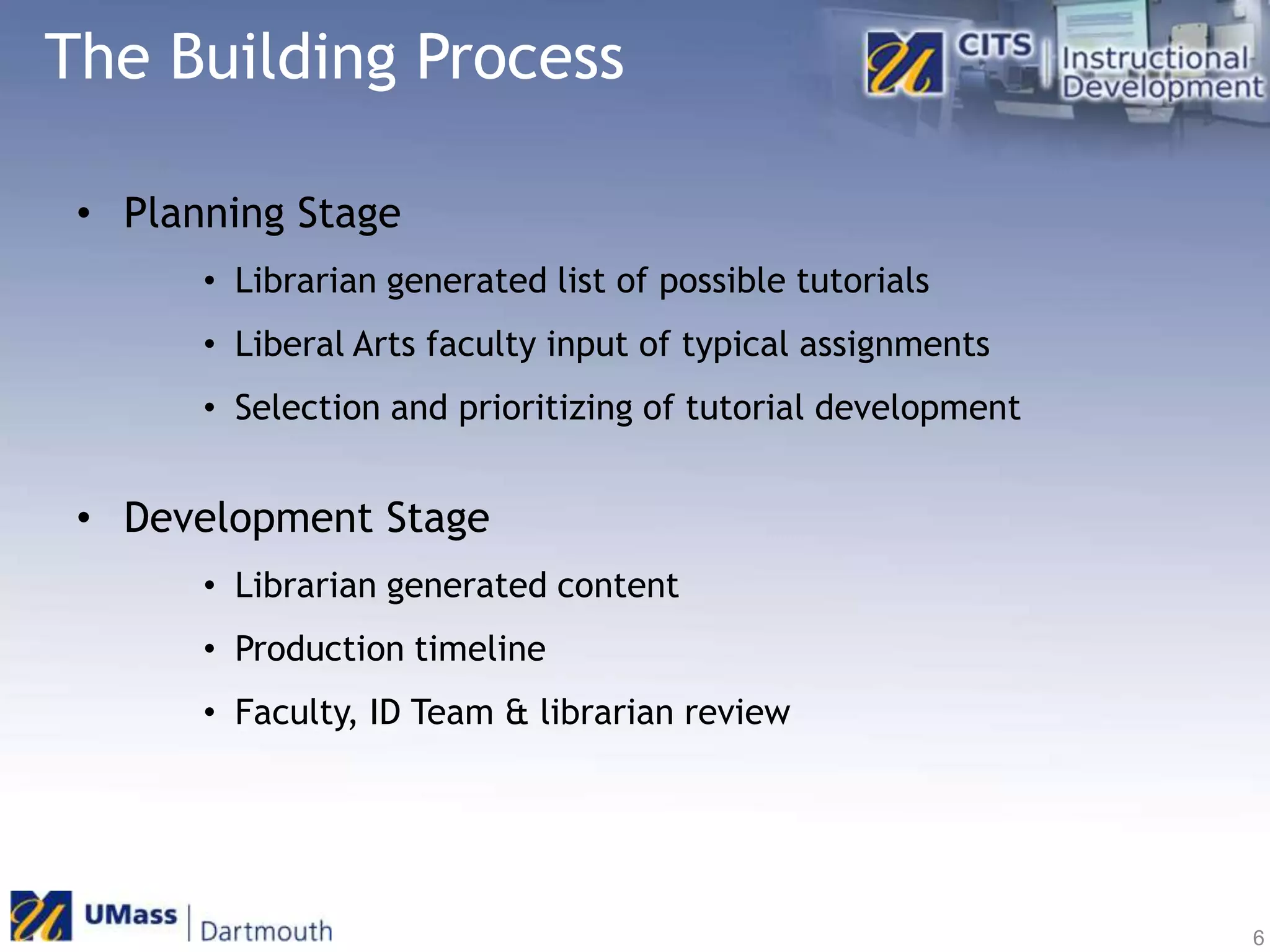 The Building ProcessPlanning StageLibrarian generated list of possible tutorialsLiberal Arts faculty input of typical assignmentsSelection and prioritizing of tutorial developmentDevelopment StageLibrarian generated contentProduction timelineFaculty, ID Team & librarian review6