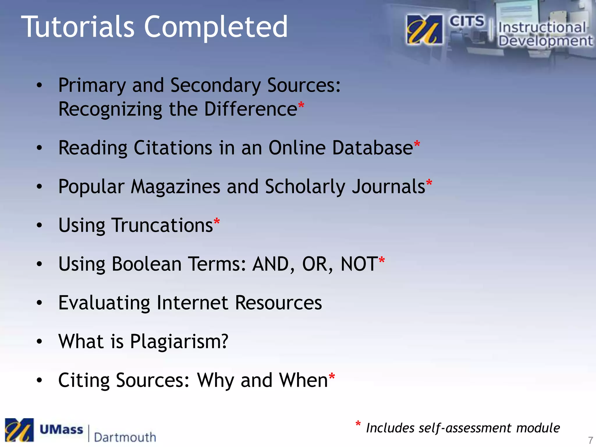 Tutorials CompletedPrimary and Secondary Sources: Recognizing the Difference*Reading Citations in an Online Database*Popular Magazines and Scholarly Journals*Using Truncations*Using Boolean Terms: AND, OR, NOT*Evaluating Internet ResourcesWhat is Plagiarism?Citing Sources: Why and When**Includes self-assessment module7