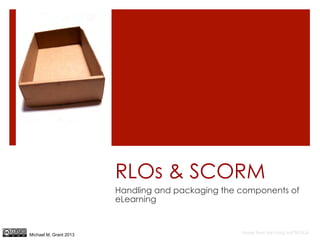 RLOs & SCORM
                        Handling and packaging the components of
                        eLearning



Michael M. Grant 2013                              Image from http://mrg.bz/FM39LA
 
