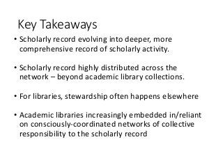 Key Takeaways
• Scholarly record evolving into deeper, more
comprehensive record of scholarly activity.
• Scholarly record highly distributed across the
network – beyond academic library collections.
• For libraries, stewardship often happens elsewhere
• Academic libraries increasingly embedded in/reliant
on consciously-coordinated networks of collective
responsibility to the scholarly record
 
