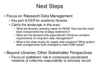 Next Steps
• Focus on Research Data Management
• Key part of ESR for academic libraries
• Clarify the landscape in this area:
• What are libraries’ pressing needs for RDM? How has this need
been incorporated into strategy statements?
• What are the demand-side expectations? What are scholars’
requirements for long-term data management?
• What is the state-of-play for supply-side solutions? What system-
wide arrangements have emerged to meet RDM needs?
• Beyond Libraries: Other Stakeholder Perspectives
• Focus on publishers’ role in consciously-coordinated
networks of collective responsibility to scholarly record
 