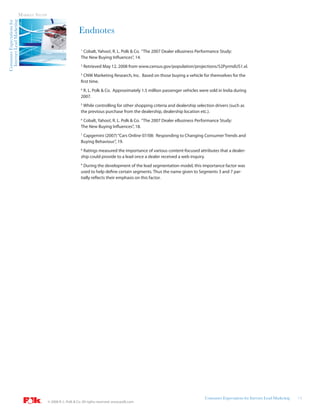 Internet Lead Marketing   MARKET STUDY
Consumer Expectations for



                                                               Endnotes
                                                                1
                                                                 Cobalt, Yahoo!, R. L. Polk & Co. “The 2007 Dealer eBusiness Performance Study:
                                                                The New Buying Influences”, 14.
                                                                2
                                                                    Retrieved May 12, 2008 from www.census.gov/population/projections/52PyrmdUS1.xl.
                                                                3
                                                                  CNW Marketing Research, Inc. Based on those buying a vehicle for themselves for the
                                                                first time.
                                                                4
                                                                  R. L. Polk & Co. Approximately 1.5 million passenger vehicles were sold in India during
                                                                2007.
                                                                5
                                                                 While controlling for other shopping criteria and dealership selection drivers (such as
                                                                the previous purchase from the dealership, dealership location etc.).
                                                                6
                                                                 Cobalt, Yahoo!, R. L. Polk & Co. “The 2007 Dealer eBusiness Performance Study:
                                                                The New Buying Influences”, 18.
                                                                7
                                                                 Capgemini (2007) “Cars Online 07/08: Responding to Changing Consumer Trends and
                                                                Buying Behaviour”, 19.
                                                                8
                                                                 Ratings measured the importance of various content-focused attributes that a dealer-
                                                                ship could provide to a lead once a dealer received a web inquiry.
                                                                9
                                                                  During the development of the lead segmentation model, this importance factor was
                                                                used to help define certain segments. Thus the name given to Segments 3 and 7 par-
                                                                tially reflects their emphasis on this factor.




                                                                                                                                  Consumer Expectations for Internet Lead Marketing   14
                                           © 2008 R. L. Polk & Co. All rights reserved. www.polk.com
 