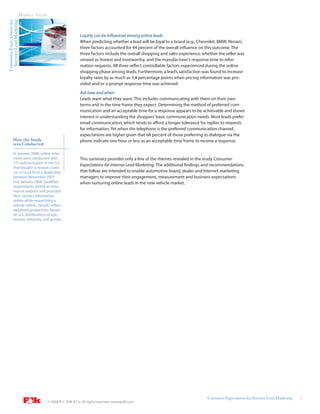 Internet Lead Marketing   MARKET STUDY
Consumer Expectations for




                                                                Loyalty can be influenced among online leads
                                                                When predicting whether a lead will be loyal to a brand (e.g., Chevrolet, BMW, Nissan),
                                                                three factors accounted for 44 percent of the overall influence on this outcome. The
                                                                three factors include the overall shopping and sales experience, whether the seller was
                                                                viewed as honest and trustworthy, and the manufacturer’s response time to infor-
                                                                mation requests. All three reflect controllable factors experienced during the online
                                                                shopping phase among leads. Furthermore, a lead’s satisfaction was found to increase
                                                                loyalty rates by as much as 3.4 percentage points when pricing information was pro-
                                                                vided and/or a prompt response time was achieved.
                                                                Ask how and when
                                                                Leads want what they want. This includes communicating with them on their own
                                                                terms and in the time frame they expect. Determining the method of preferred com-
                                                                munication and an acceptable time for a response appears to be achievable and shows
                                                                interest in understanding the shoppers’ basic communication needs. Most leads prefer
                                                                email communication, which tends to afford a longer tolerance for replies to requests
                                                                for information. Yet when the telephone is the preferred communication channel,
                                                                expectations are higher given that 68 percent of those preferring to dialogue via the
            How the Study                                       phone indicate one hour or less as an acceptable time frame to receive a response.
            was Conducted
            In January 2008, online inter-
            views were conducted with                           This summary provides only a few of the themes revealed in the study Consumer
            571 vehicle buyers in the U.S.
                                                                Expectations for Internet Lead Marketing. The additional findings and recommendations
            that bought or leased a new
            car or truck from a dealership                      that follow are intended to enable automotive brand, dealer and Internet marketing
            between November 2007                               managers to improve their engagement, measurement and business expectations
            and January 2008. Qualified                         when nurturing online leads in the new vehicle market.
            respondents visited an auto-
            motive website and provided
            their contact information
            online while researching a
            vehicle online. Results reflect
            weighted proportions based
            on U.S. distributions of age,
            income, ethnicity, and gender.




                                                                                                                                   Consumer Expectations for Internet Lead Marketing   2
                                           © 2008 R. L. Polk & Co. All rights reserved. www.polk.com
 