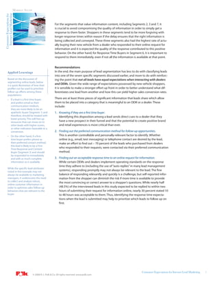 Internet Lead Marketing   MARKET STUDY
Consumer Expectations for




                                                                For the segments that value information content, including Segments 2, 3 and 7, it
                                                                is crucial to avoid compromising the quality of information in order to simply get a
                                                                response to them faster. Shoppers in these segments tend to be more forgiving with
                                                                longer response times within reason if the delay ensures that the right information is
                                                                being collected and conveyed. These three segments also had the highest rate of actu-
                                                                ally buying their new vehicle from a dealer who responded to their online request for
                                                                information and it is expected the quality of the response contributed to this positive
                                                                behavior. On the other hand, for Response Time Buyers in Segment 6, it is important to
                                                                respond to them immediately, even if not all the information is available at that point.


                                                                Recommendations
       Applied Learnings                                        In the end, the main purpose of lead segmentation has less to do with classifying leads
                                                                into one of the seven specific segments discussed earlier, and more to do with reinforc-
       Based on the discussion of                               ing the point that not all leads have equal expectations when interacting with dealers
       segmenting online leads, below
       is a quick illustration of how their
                                                                and OEMs. Given the wide range of expectations possessed by new vehicle shoppers,
       profiles can be used to prioritize                       it is sensible to make a stronger effort up front in order to better understand what dif-
       follow-up efforts among these                            ferentiates one lead from another and how this can yield higher sales conversion rates.
       populations:
       • If a lead is a first time buyer                        There are at least three pieces of significant information that leads share which allow
         and prefers email as their                             them to be placed into a category that is meaningful to an OEM or a dealer. These
         communication medium,                                  include:
         they are more likely to be an
         apathetic buyer (Segment 1) and                        1. Knowing if they are a first time buyer.
         therefore, should be treated with                         Identifying this disposition among a lead sends direct cues to a dealer that they
         lower priority. This will free up
         resources that can move on to                             have a new prospect in their funnel and that the potential to create positive brand
         other leads with higher scores,                           and retail experiences is more critical than ever.
         or other indicators favorable to a
         conversion.                                            2. Finding out the preferred communication method for follow-up opportunities.
       • On the other hand, if a first                             This is another controllable and personally-relevant factor to identify. Whether
         time buyer prefers phone as                               online (e.g., email, text messaging) or telephone contact are desired by the lead,
         their preferred contact method,                           make an effort to find out – 70 percent of the leads who purchased from dealers
         this lead is likely to be a First
         Time Response and Content
                                                                   who responded to their requests, were contacted via their preferred communication
         Buyer (Segment 3) and should                              method.
         be responded to immediately
         and with as much complete                              3. Finding out an acceptable response time to an online request for information.
         information as is available.                              While certain OEMs and dealers implement operating standards on the response
                                                                   time they adhere to (including the use of “auto replies” in many lead management
       While the specific lead attributes
       noted in this example may not
                                                                   systems), responding promptly may not always be relevant to the lead. The fine
       always be available to marketing                            balance of responding relevantly and quickly is a challenge, but self-reported infor-
       managers, it underscores the need                           mation from the shopper can diminish the risk if more time is available to provide
       to collect and analyze robust,                              the most convincing or correct answer to a shopper’s questions. While nearly half
       online customer information in
       order to optimize sales follow-up                           (48.5%) of the interviewed leads in this study expected to be replied to within two
       behaviors that are relevant to the                          hours of submitting their request for information online, nearly 30 percent stated 10
       buyer.                                                      to 48 hours was acceptable to them. Thus, identifying the response time expecta-
                                                                   tions when the lead is submitted may help to prioritize which leads to follow up on
                                                                   first.




                                                                                                                                     Consumer Expectations for Internet Lead Marketing   5
                                           © 2008 R. L. Polk & Co. All rights reserved. www.polk.com
 