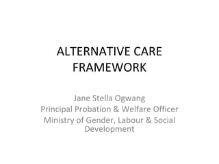 ALTERNATIVE CARE
FRAMEWORK
Jane Stella Ogwang
Principal Probation & Welfare Officer
Ministry of Gender, Labour & Social
Development
 