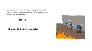 • We not only want the system to greedily get whatever the
highest reward it is getting right now but we also want it to
consider the future reward.
Why?
It leads to better strategies!
 