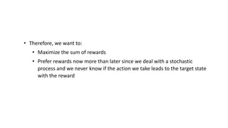 • Therefore, we want to:
• Maximize the sum of rewards
• Prefer rewards now more than later since we deal with a stochastic
process and we never know if the action we take leads to the target state
with the reward
 
