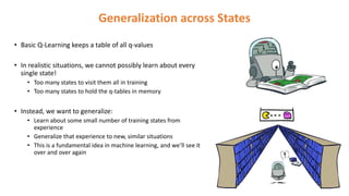 Generalization across States
• Basic Q-Learning keeps a table of all q-values
• In realistic situations, we cannot possibly learn about every
single state!
• Too many states to visit them all in training
• Too many states to hold the q-tables in memory
• Instead, we want to generalize:
• Learn about some small number of training states from
experience
• Generalize that experience to new, similar situations
• This is a fundamental idea in machine learning, and we’ll see it
over and over again
 