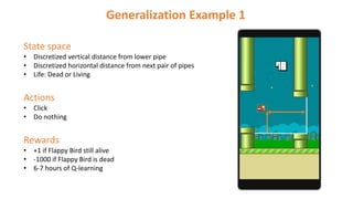 State space
• Discretized vertical distance from lower pipe
• Discretized horizontal distance from next pair of pipes
• Life: Dead or Living
Actions
• Click
• Do nothing
Rewards
• +1 if Flappy Bird still alive
• -1000 if Flappy Bird is dead
• 6-7 hours of Q-learning
Generalization Example 1
 