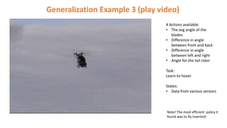 Generalization Example 3 (play video)
4 Actions available:
• The avg angle of the
blades
• Difference in angle
between front and back
• Difference in angle
between left and right
• Angle for the tail rotor
Task:
Learn to hover
States:
• Data from various sensors
Note! The most efficient policy it
found was to fly inverted!
 