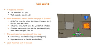  A maze-like problem
 The agent lives in a grid
 Walls block the agent’s path
 Noisy movement: actions do not always go as planned
 80% of the time, the action North takes the agent North
(if there is no wall there)
 10% of the time, North takes the agent West; 10% East
 If there is a wall in the direction the agent would have
been taken, the agent stays put
 The agent receives rewards each time step
 Small “living” reward each step (can be negative)
 Big rewards come at the end (good or bad)
 Goal: maximize sum of rewards
Grid World
 