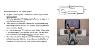 A simple example of the above system:
 Imagine a baby is given a TV remote control at your home
(environment)
 The baby (agent) will first observe the TV and its state (if its
on/of, what channel etc.)
 Then the curious baby will take certain actions like hitting
the remote control (action) and observe how would the TV
response (next state)
 As a non-responding TV is dull, the baby dislike it (receiving
a negative reward) and will take less actions that will lead
to such a result (updating the policy) and vice versa.
 The baby will repeat the process until he/she finds a policy
(what to do under different circumstances) that he/she is
happy with (maximizing the total (discounted) rewards).
 