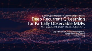 [Season2] Reinforcement Learning Paper Review
Deep Recurrent Q-Learning
for Partially Observable MDPs
M. Hausknecht and P. Stone, AAAI, 2015
Department of Artificial Intelligence,
Korea University, Seoul
Minsuk Sung
 