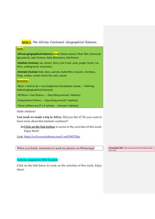 WEEK 2: The African Continent-Geographical features.
Lexis:
-African geographical features (new): Sahara desert, River Nile, Savannah
(grassland), Lake Victoria, Atlas Mountains, Rainforest.
-Habitats (review): sea, desert, farm, tree trunk, cave, jungle, forest, ice,
Artic, underground, mountains.
-Animals (review): bats, bees, parrots, butterflies, toucans, monkeys,
frogs, snakes, camel, lizard, fox, owl, coyote.
Grammar:
-Noun + verb to be + noun/adjective (Vocabulary review --- Defining
habitats/geographical features)
-PP/Noun + live (Poems --- Describing animals´ habitats)
-Prepositions (Poems --- Describing animals´ habitats)
-There is/there are (T o F activity --- Animals´ habitats)
Hello children!
Last week we made a trip to Africa. Did you like it? Do you want to
learn more about this fantastic continent?
A) Click on the link bellow to access to the activities of this week.
Enjoy them!
Link: https://es.liveworksheets.com/1-ed1298732lm
When you finish, remember to send me photos via WhatsApp!
Activity adapted to SEN Student:
Click on the link below to work on the activities of this week. Enjoy
them!
Comentado [A5]: They may also send the finished activity
via e-mail.
 