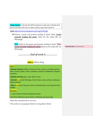 Notes (Aure): I will ask the SEN student to work only with the first
poem and solve the true or false activity I give him about it.
Link: https://es.liveworksheets.com/1-gg1314178gl
B) Choose a poem and practise reading it aloud. Then, record
yourself reading the poem. Send me the audio file via
WhatsApp.
SEN: Listen to the poem and practise reading it aloud. Then,
record yourself reading the poem. Send me the audio file via
WhatsApp.
……………End of week 2……………
WEEK 3: Africa Song
Lexis:
-Animals (review): giraffes, rhinoceros, lions, snakes, crocodiles, gorillas,
foxes, camels, hippos, zebras, antelopes, ostriches, wildebeests, leopards,
scorpions.
-Habitats (review): grass, sand, desert, trees.
-Animals (new): pink flamingos, fennec foxes, oryxes, jerboas, colobuses,
okapis, gazelles.
-Other (new): burning sand, herds of animals/beasts, low scattered trees,
wildlife.
Grammar:
-I + past simple verb (Describing past events)
-Past time references: last summer, in February, two years ago
Hello dear students! How are you?
This week we are going to listen to a song about Africa!
Comentado [A6]: Or a part of the poem
 