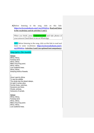 A)Before listening to the song, click on this link:
https://es.liveworksheets.com/1-my1291641xo. Read and listen
to the vocabulary and do activities 1 and 2.
When you finish, press “TERMINADO” and take photos of
your answers! Send them to me on WhatsApp.
SEN: Before listening to the song, click on this link to read and
listen to some vocabulary: https://es.liveworksheets.com/1-
my1291641xo. Activities 1 and 2 are optional (not compulsory).
Song lyrics: (for Aurelia)
Refrain
Africa, Africa,
Faraway land.
Africa, Africa,
Miles of burning sand.
Africa, Africa,
Low scattered trees.
Africa, Africa,
Amazing herds of beasts.
1
Once I went to Africa
To see the wildlife.
The whole day the desert sleeps,
At night it comes alive.
Fennec foxes, ostriches,
Scorpions are there,
Oryxes, jerboas,
Caravans of camels.
Refrain
Africa, Africa,
Faraway land.
Africa, Africa,
Miles of burning sand.
Africa, Africa,
Low scattered trees.
 