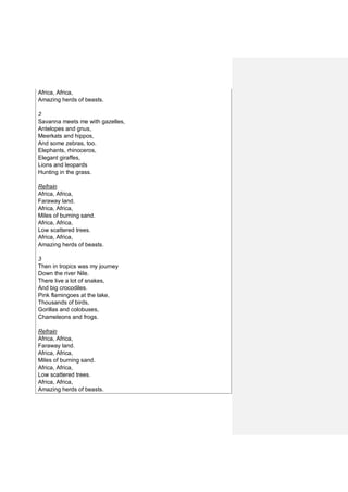 Africa, Africa,
Amazing herds of beasts.
2
Savanna meets me with gazelles,
Antelopes and gnus,
Meerkats and hippos,
And some zebras, too.
Elephants, rhinoceros,
Elegant giraffes,
Lions and leopards
Hunting in the grass.
Refrain
Africa, Africa,
Faraway land.
Africa, Africa,
Miles of burning sand.
Africa, Africa,
Low scattered trees.
Africa, Africa,
Amazing herds of beasts.
3
Then in tropics was my journey
Down the river Nile.
There live a lot of snakes,
And big crocodiles.
Pink flamingoes at the lake,
Thousands of birds,
Gorillas and colobuses,
Chameleons and frogs.
Refrain
Africa, Africa,
Faraway land.
Africa, Africa,
Miles of burning sand.
Africa, Africa,
Low scattered trees.
Africa, Africa,
Amazing herds of beasts.
 